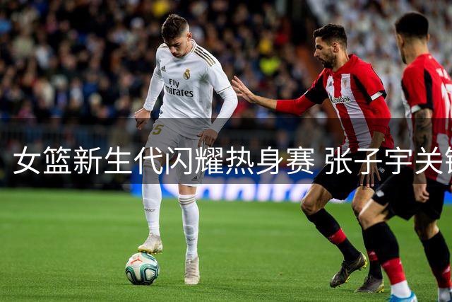女篮新生代闪耀热身赛 张子宇关键表现助中国队三分险胜
