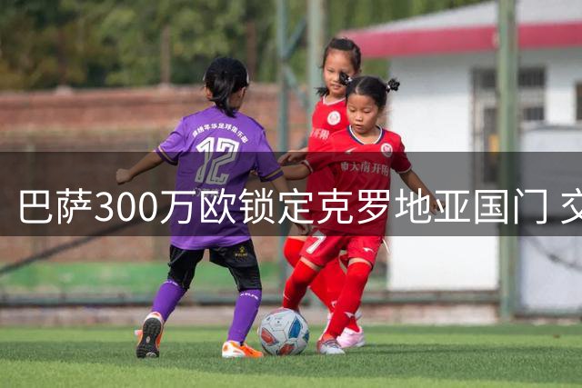 巴萨300万欧锁定克罗地亚国门 交易细节曝光