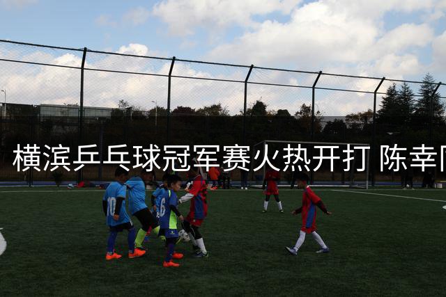 横滨乒乓球冠军赛火热开打 陈幸同强势晋级展露锋芒