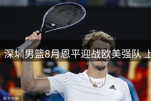 深圳男篮8月恩平迎战欧美强队 上演国际篮球巅峰对决