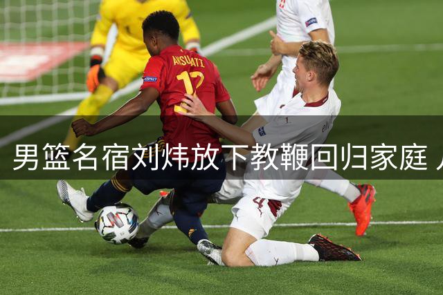 男篮名宿刘炜放下教鞭回归家庭 儿女继承父亲篮球基因