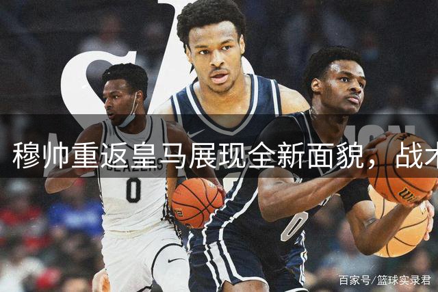 穆帅重返皇马展现全新面貌，战术调整与态度转变引关注