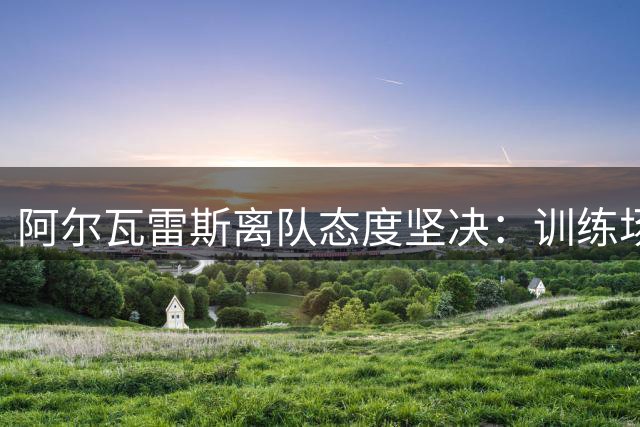 阿尔瓦雷斯离队态度坚决：训练场对马竞撂话“别算我”，巴萨仍在争取