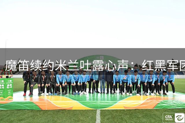 魔笛续约米兰吐露心声：红黑军团让我重燃斗志